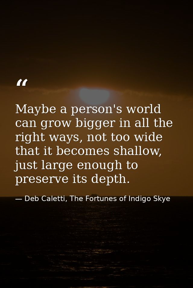 Maybe a person's world can grow bigger in all the right ways, not too wide that it becomes shallow, just large enough to — Deb Caletti, The Fortunes of Indigo Skye