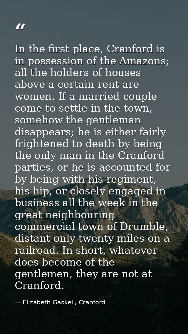 In the first place, Cranford is in possession of the Amazons; all the holders of houses above a certain rent are women.  — Elizabeth Gaskell, Cranford