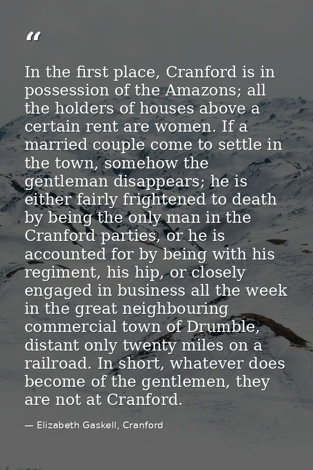 In the first place, Cranford is in possession of the Amazons; all the holders of houses above a certain rent are women.  — Elizabeth Gaskell, Cranford