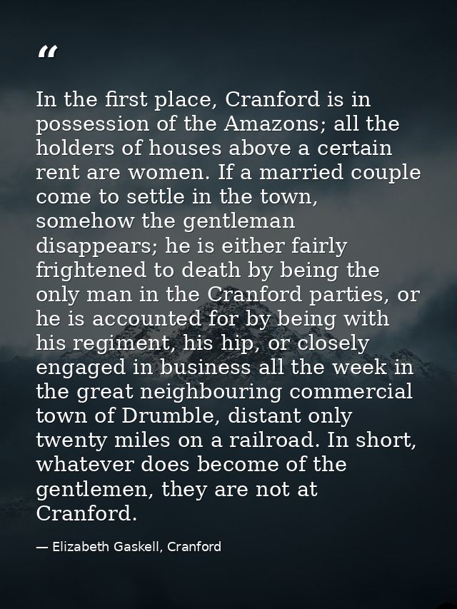 In the first place, Cranford is in possession of the Amazons; all the holders of houses above a certain rent are women.  — Elizabeth Gaskell, Cranford