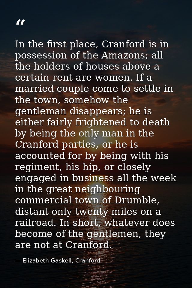 In the first place, Cranford is in possession of the Amazons; all the holders of houses above a certain rent are women.  — Elizabeth Gaskell, Cranford