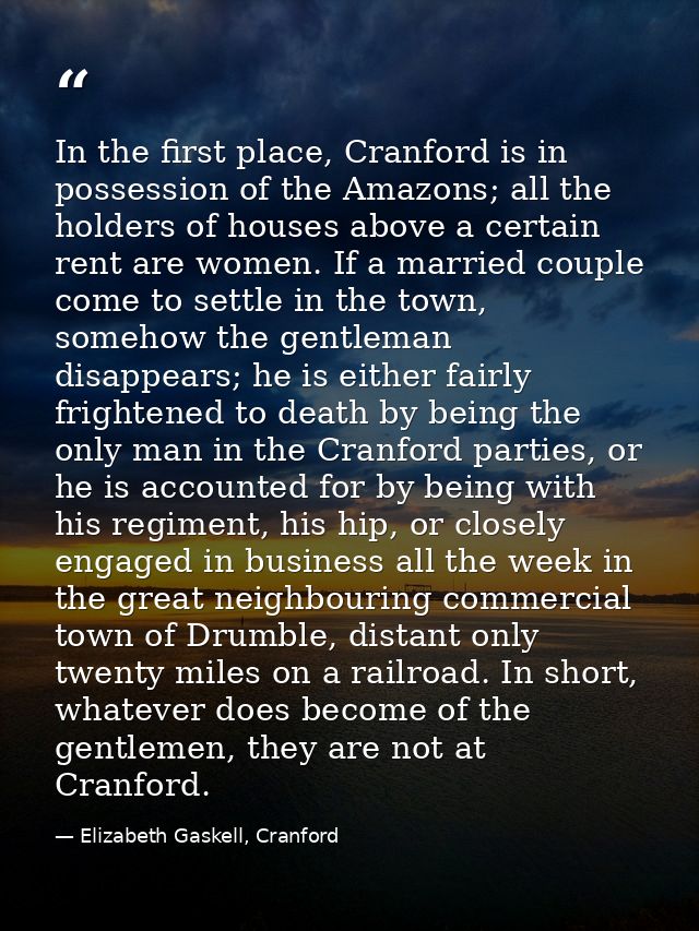 In the first place, Cranford is in possession of the Amazons; all the holders of houses above a certain rent are women.  — Elizabeth Gaskell, Cranford