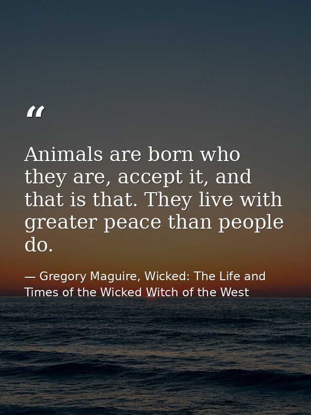 Animals are born who they are, accept it, and that is that. They live with greater peace than people do. — Gregory Maguire, Wicked: The Life and Times of the Wicked Witch of the West