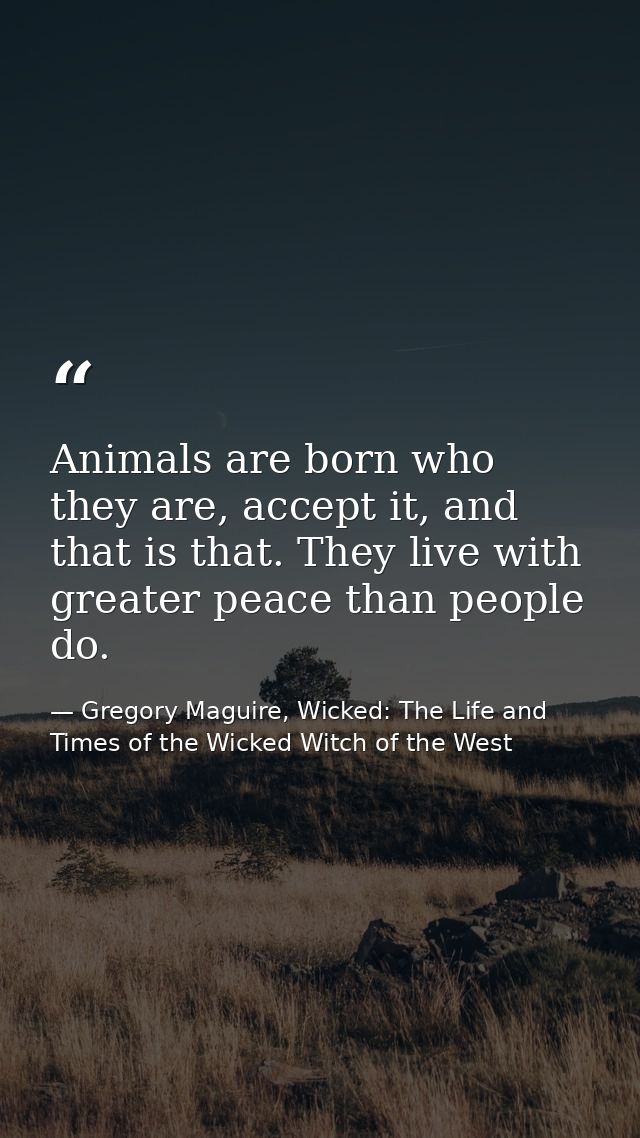Animals are born who they are, accept it, and that is that. They live with greater peace than people do. — Gregory Maguire, Wicked: The Life and Times of the Wicked Witch of the West