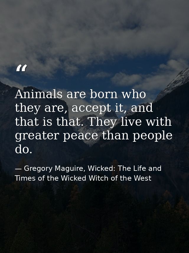 Animals are born who they are, accept it, and that is that. They live with greater peace than people do. — Gregory Maguire, Wicked: The Life and Times of the Wicked Witch of the West