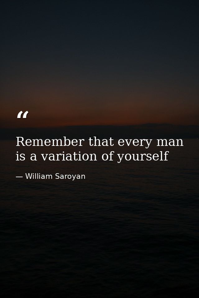 Remember that every man is a variation of yourself — William Saroyan