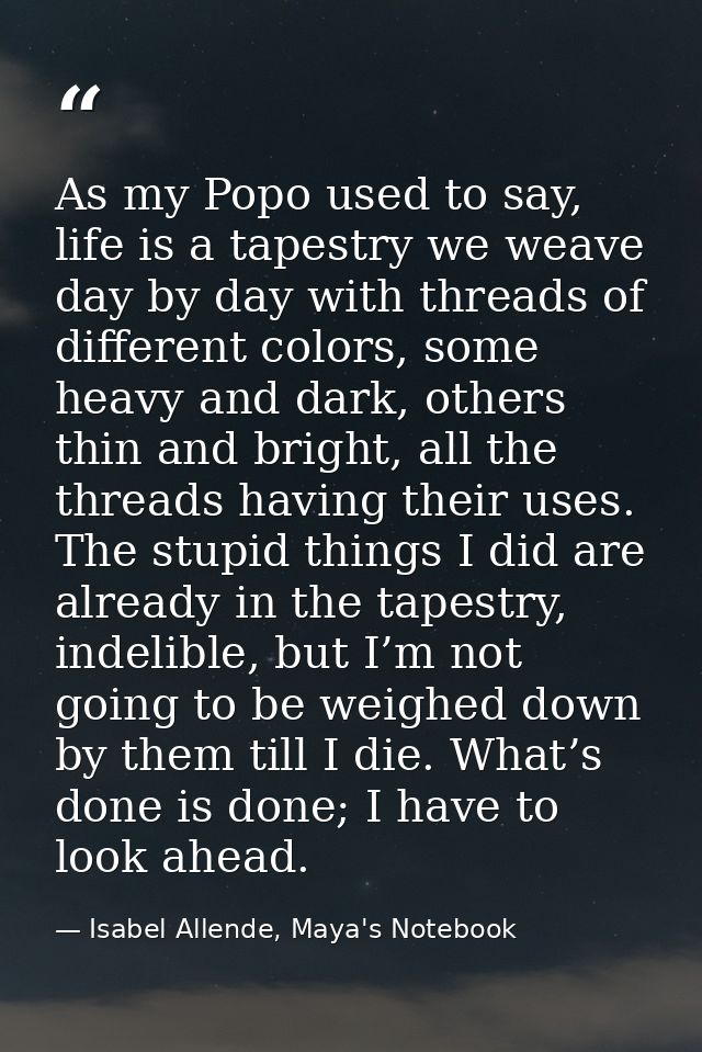 As my Popo used to say, life is a tapestry we weave day by day with threads of different colors, some heavy and dark, ot — Isabel Allende, Maya's Notebook