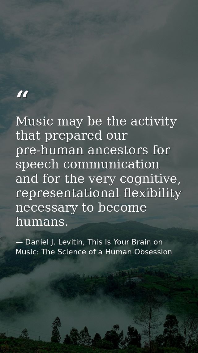 Music may be the activity that prepared our pre-human ancestors for speech communication and for the very cognitive, rep — Daniel J. Levitin, This Is Your Brain on Music: The Science of a Human Obsession