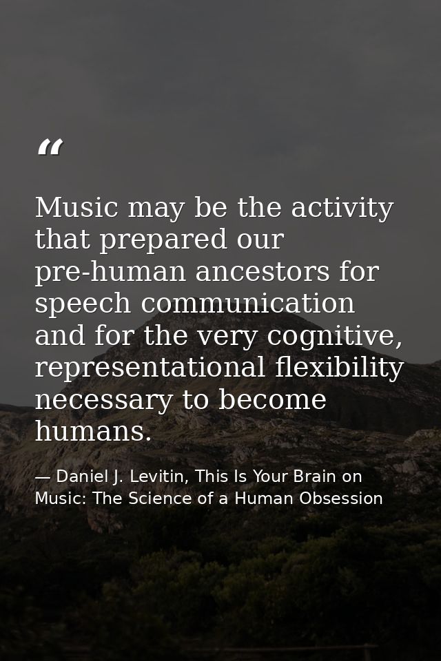 Music may be the activity that prepared our pre-human ancestors for speech communication and for the very cognitive, rep — Daniel J. Levitin, This Is Your Brain on Music: The Science of a Human Obsession