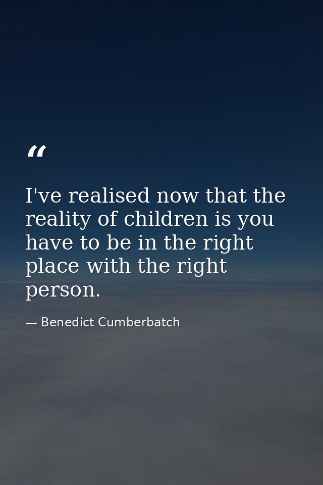 I've realised now that the reality of children is you have to be in the right place with the right person. — Benedict Cumberbatch