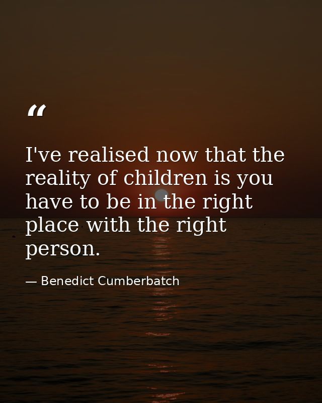 I've realised now that the reality of children is you have to be in the right place with the right person. — Benedict Cumberbatch