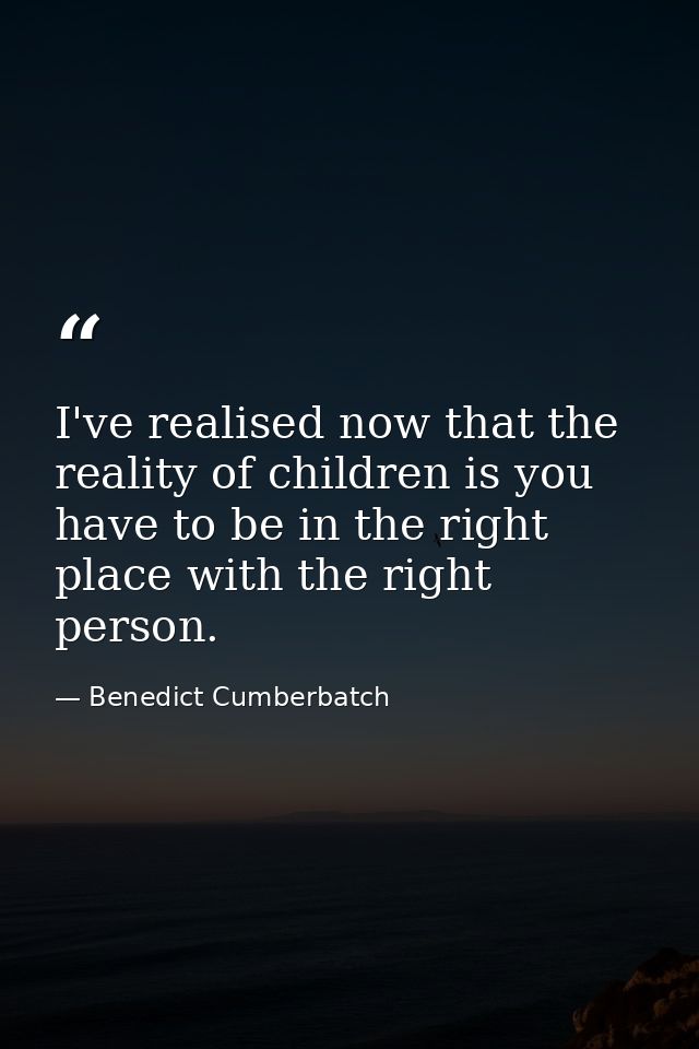 I've realised now that the reality of children is you have to be in the right place with the right person. — Benedict Cumberbatch