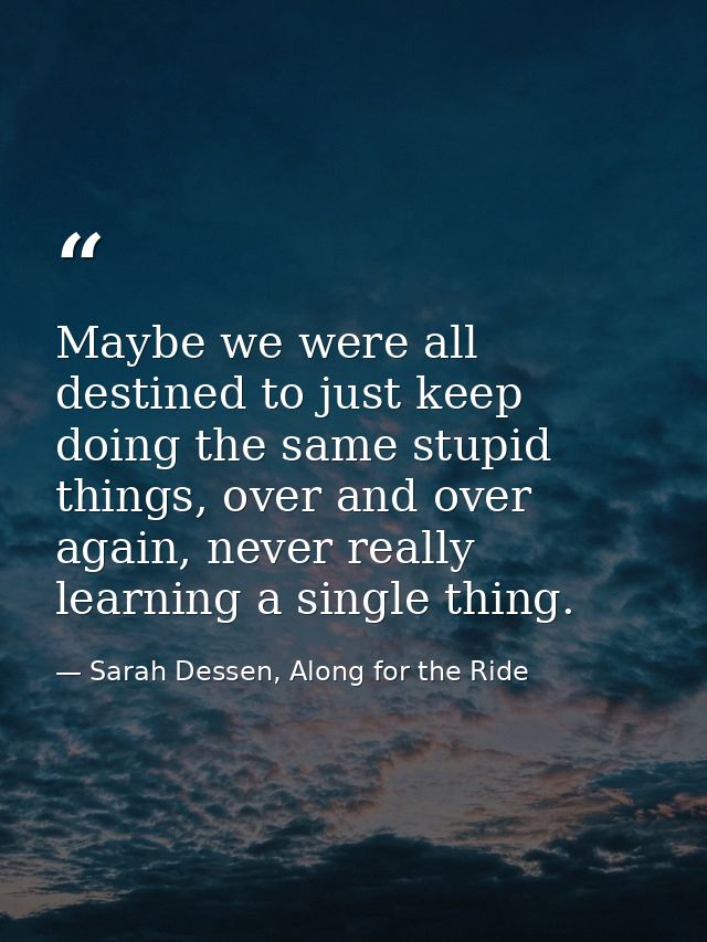 Maybe we were all destined to just keep doing the same stupid things, over and over again, never really learning a singl — Sarah Dessen, Along for the Ride