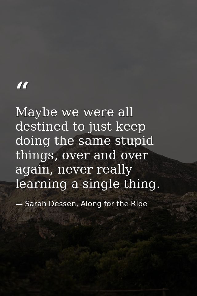 Maybe we were all destined to just keep doing the same stupid things, over and over again, never really learning a singl — Sarah Dessen, Along for the Ride