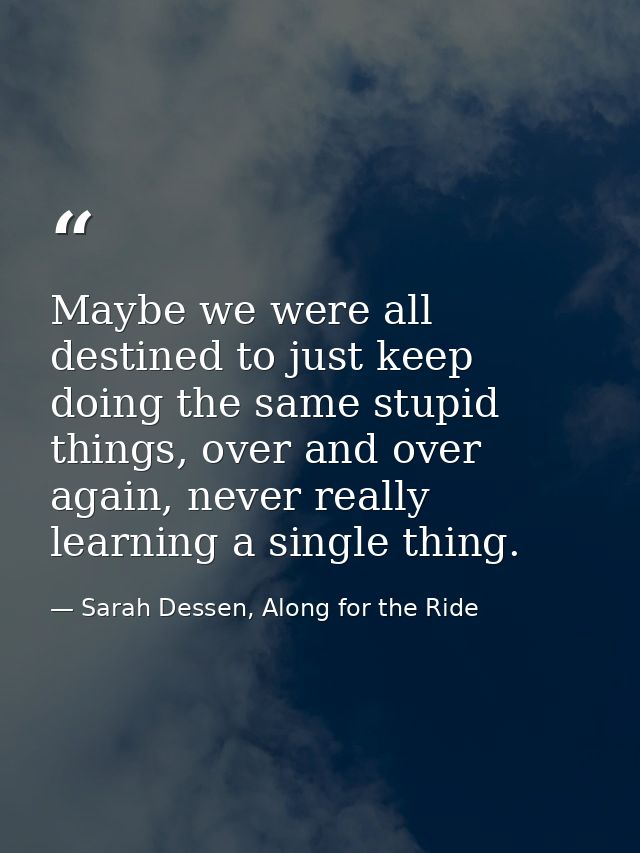 Maybe we were all destined to just keep doing the same stupid things, over and over again, never really learning a singl — Sarah Dessen, Along for the Ride