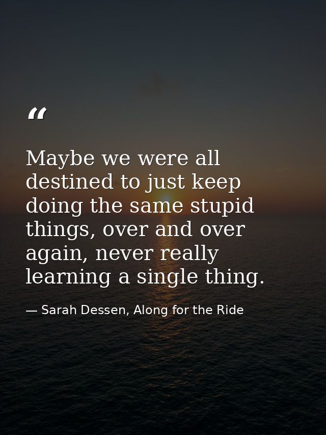 Maybe we were all destined to just keep doing the same stupid things, over and over again, never really learning a singl — Sarah Dessen, Along for the Ride