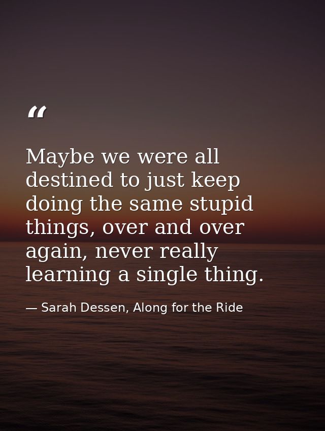 Maybe we were all destined to just keep doing the same stupid things, over and over again, never really learning a singl — Sarah Dessen, Along for the Ride