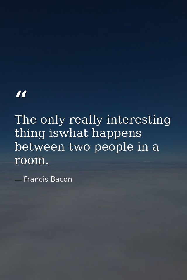 The only really interesting thing iswhat happens between two people in a room. — Francis Bacon