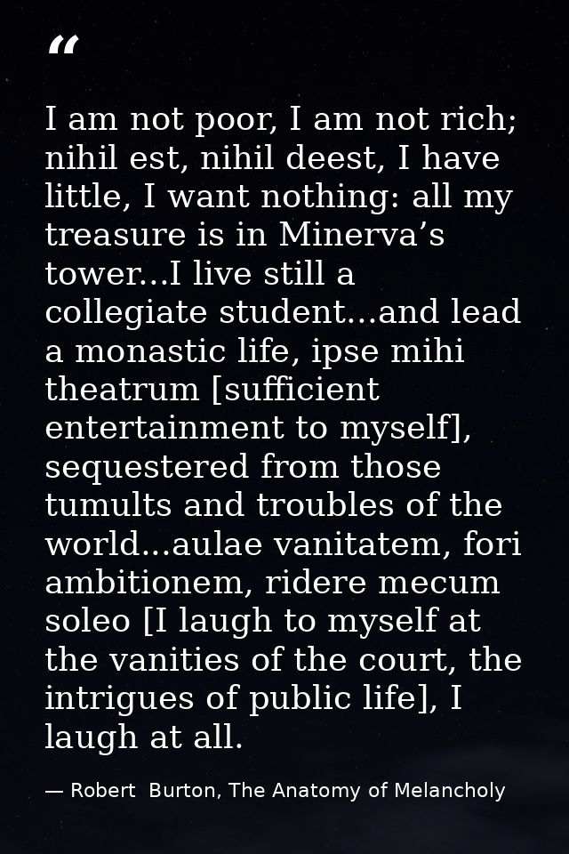 I am not poor, I am not rich; nihil est, nihil deest, I have little, I want nothing: all my treasure is in Minerva’s tow — Robert  Burton, The Anatomy of Melancholy