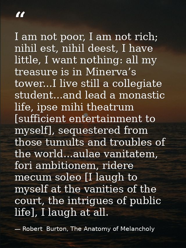 I am not poor, I am not rich; nihil est, nihil deest, I have little, I want nothing: all my treasure is in Minerva’s tow — Robert  Burton, The Anatomy of Melancholy