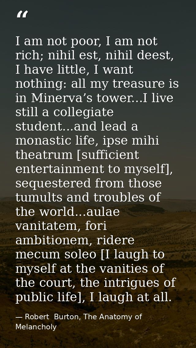 I am not poor, I am not rich; nihil est, nihil deest, I have little, I want nothing: all my treasure is in Minerva’s tow — Robert  Burton, The Anatomy of Melancholy