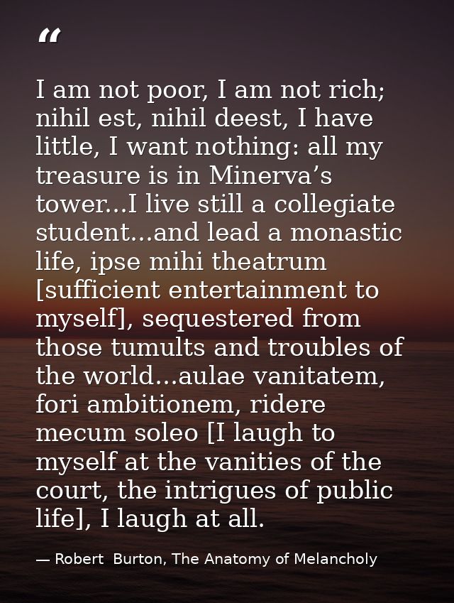 I am not poor, I am not rich; nihil est, nihil deest, I have little, I want nothing: all my treasure is in Minerva’s tow — Robert  Burton, The Anatomy of Melancholy