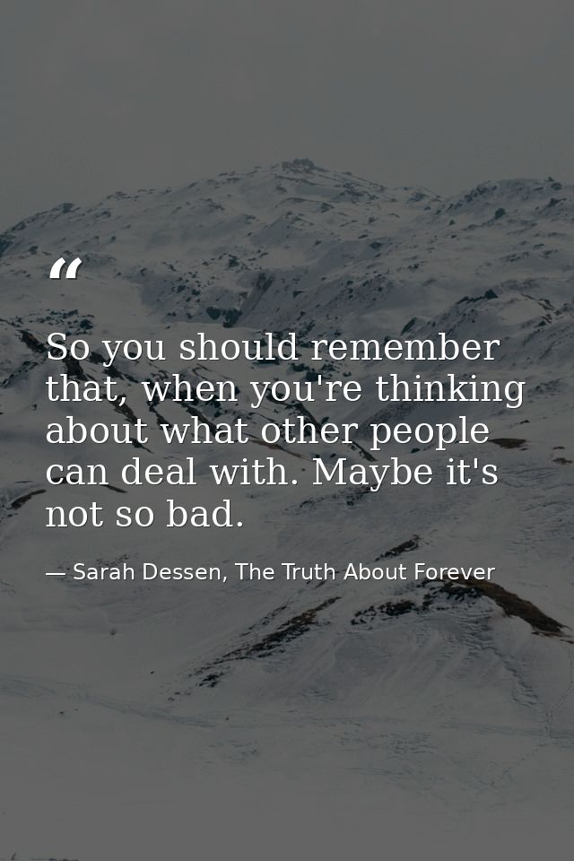 So you should remember that, when you're thinking about what other people can deal with. Maybe it's not so bad. — Sarah Dessen, The Truth About Forever