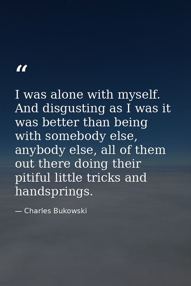 I was alone with myself. And disgusting as I was it was better than being with somebody else, anybody else, all of them  — Charles Bukowski
