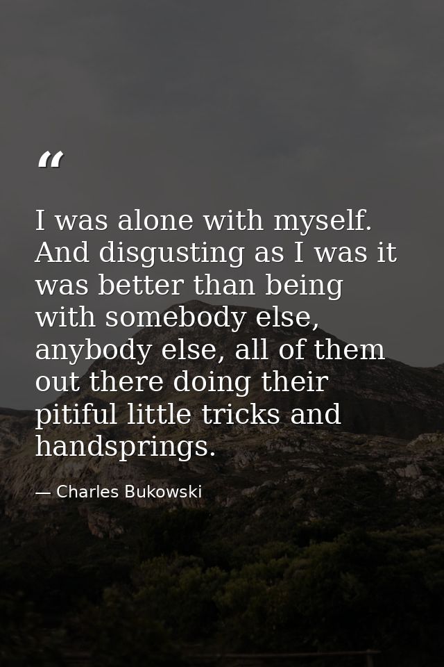 I was alone with myself. And disgusting as I was it was better than being with somebody else, anybody else, all of them  — Charles Bukowski