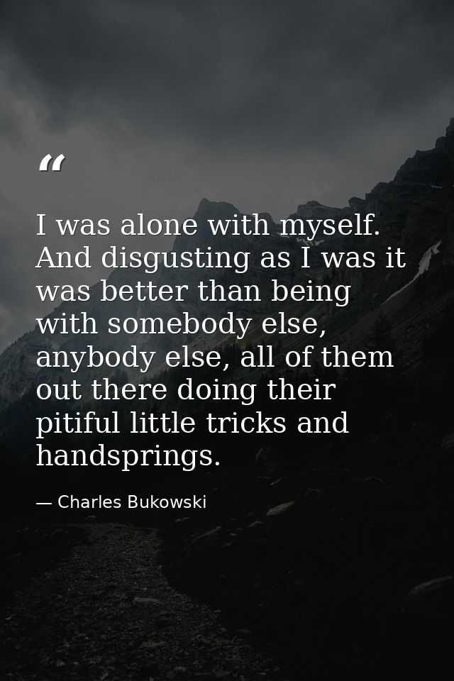 I was alone with myself. And disgusting as I was it was better than being with somebody else, anybody else, all of them  — Charles Bukowski