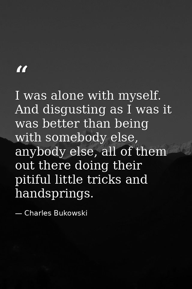I was alone with myself. And disgusting as I was it was better than being with somebody else, anybody else, all of them  — Charles Bukowski