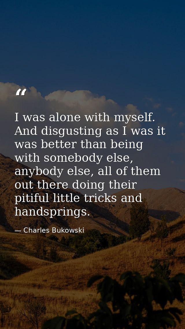 I was alone with myself. And disgusting as I was it was better than being with somebody else, anybody else, all of them  — Charles Bukowski