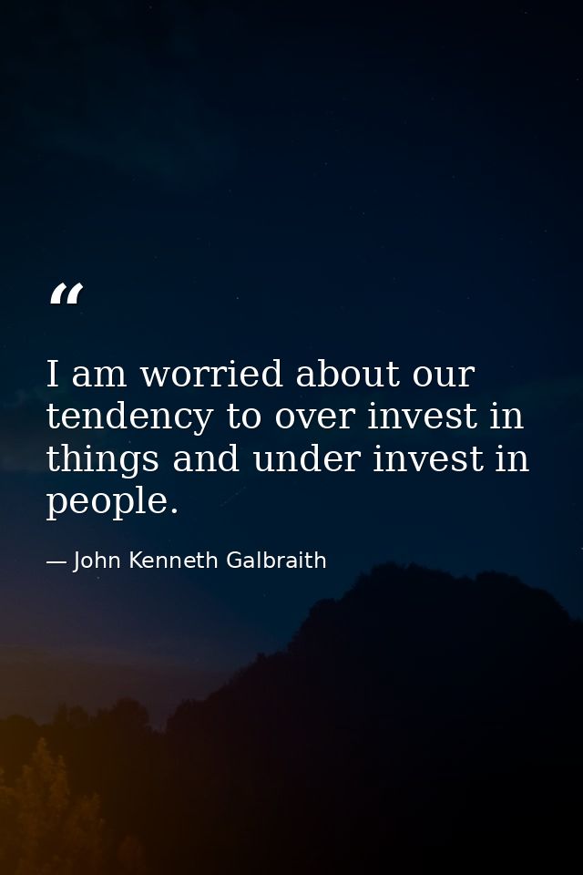 I am worried about our tendency to over invest in things and under invest in people. — John Kenneth Galbraith