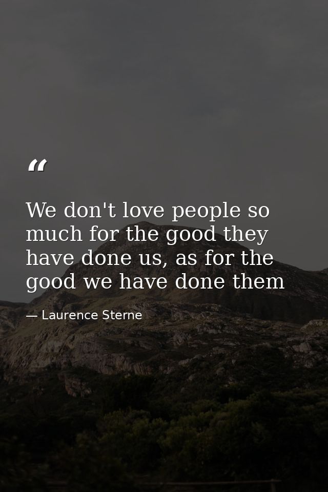 We don't love people so much for the good they have done us, as for the good we have done them — Laurence Sterne