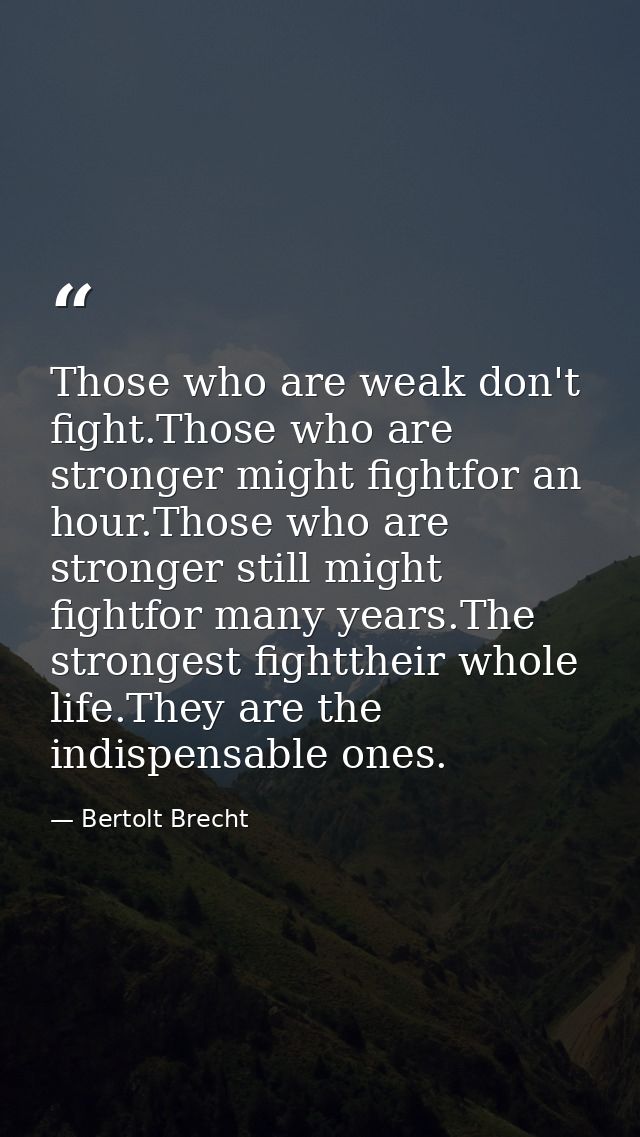 Those who are weak don't fight.Those who are stronger might fightfor an hour.Those who are stronger still might fightfor — Bertolt Brecht