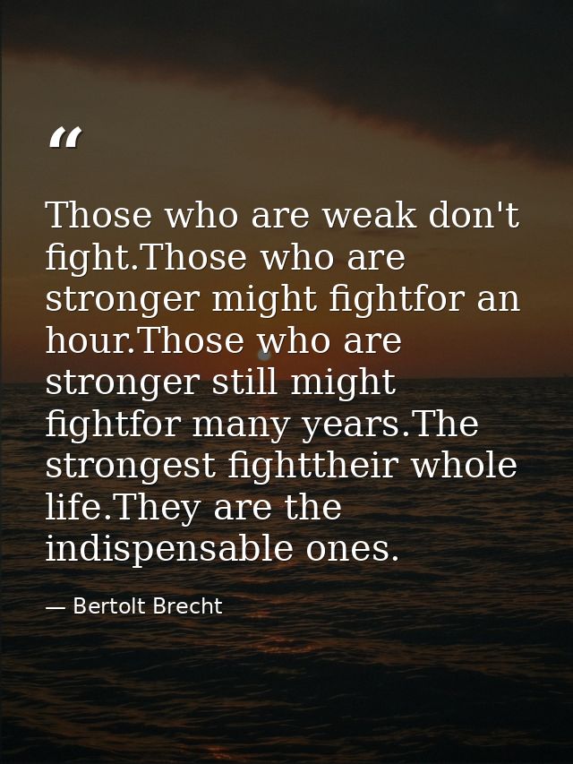 Those who are weak don't fight.Those who are stronger might fightfor an hour.Those who are stronger still might fightfor — Bertolt Brecht