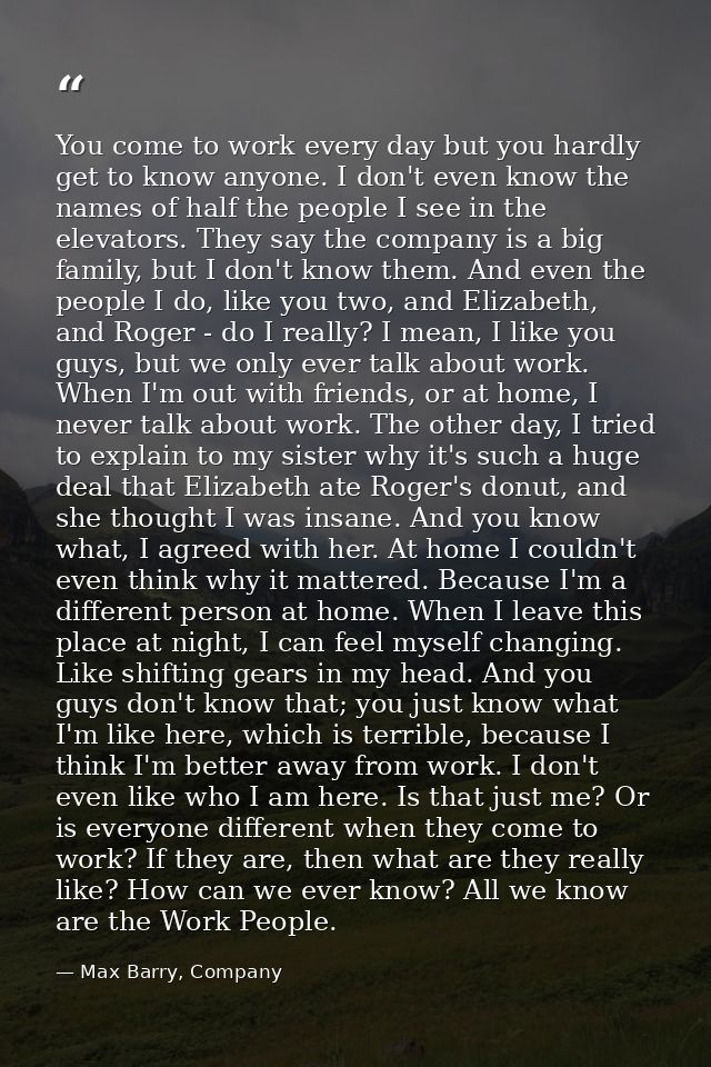 You come to work every day but you hardly get to know anyone. I don't even know the names of half the people I see in th — Max Barry, Company