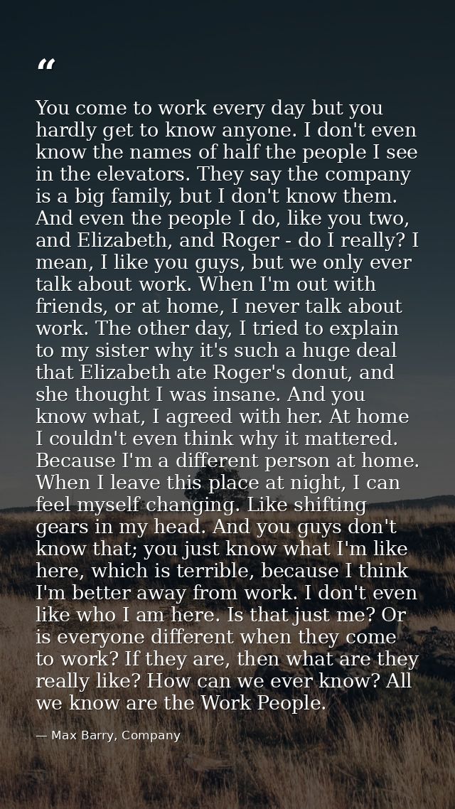You come to work every day but you hardly get to know anyone. I don't even know the names of half the people I see in th — Max Barry, Company