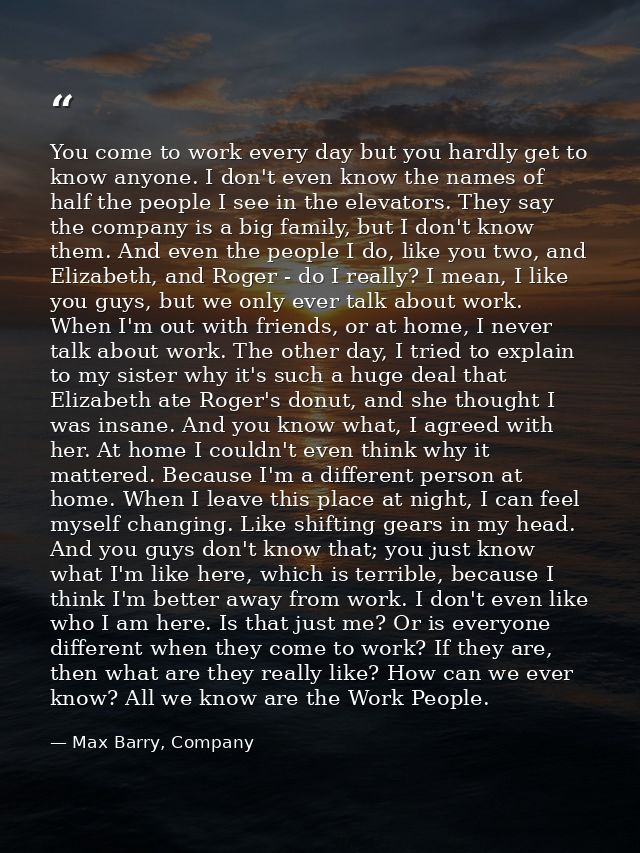 You come to work every day but you hardly get to know anyone. I don't even know the names of half the people I see in th — Max Barry, Company