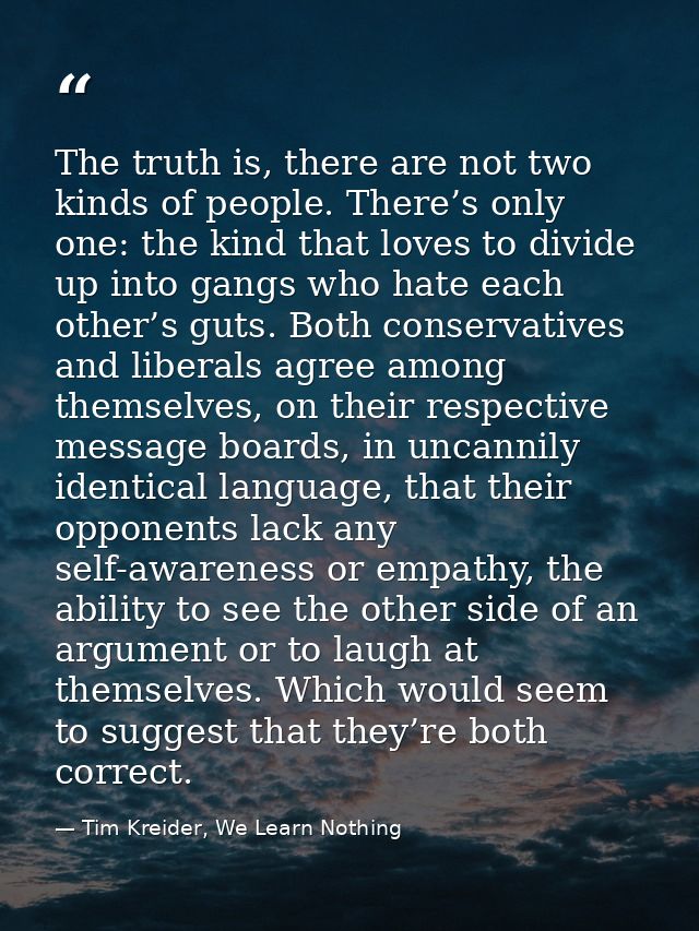 The truth is, there are not two kinds of people. There’s only one: the kind that loves to divide up into gangs who hate  — Tim Kreider, We Learn Nothing