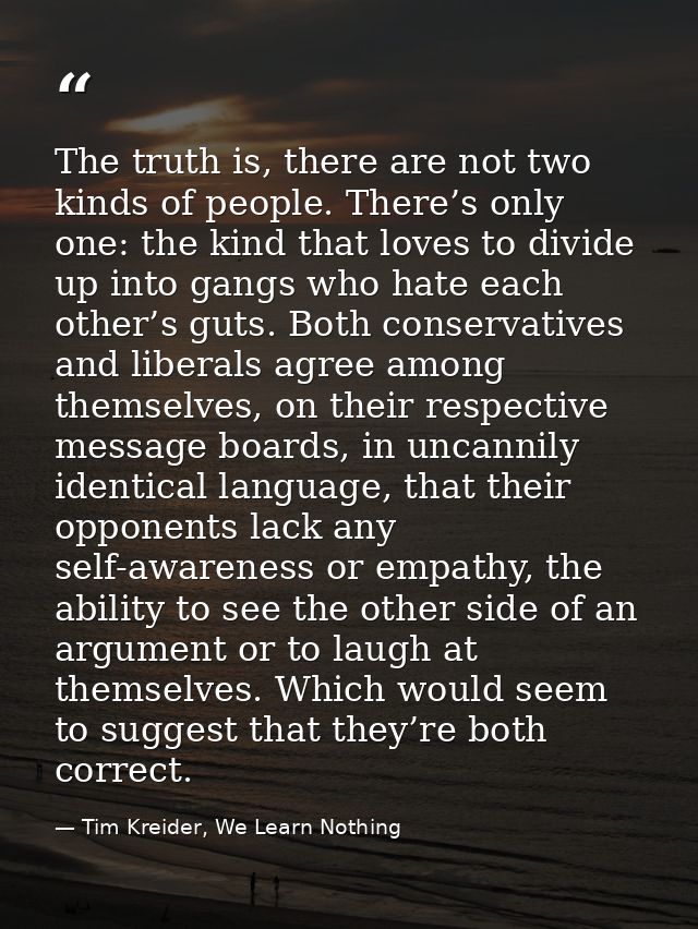 The truth is, there are not two kinds of people. There’s only one: the kind that loves to divide up into gangs who hate  — Tim Kreider, We Learn Nothing