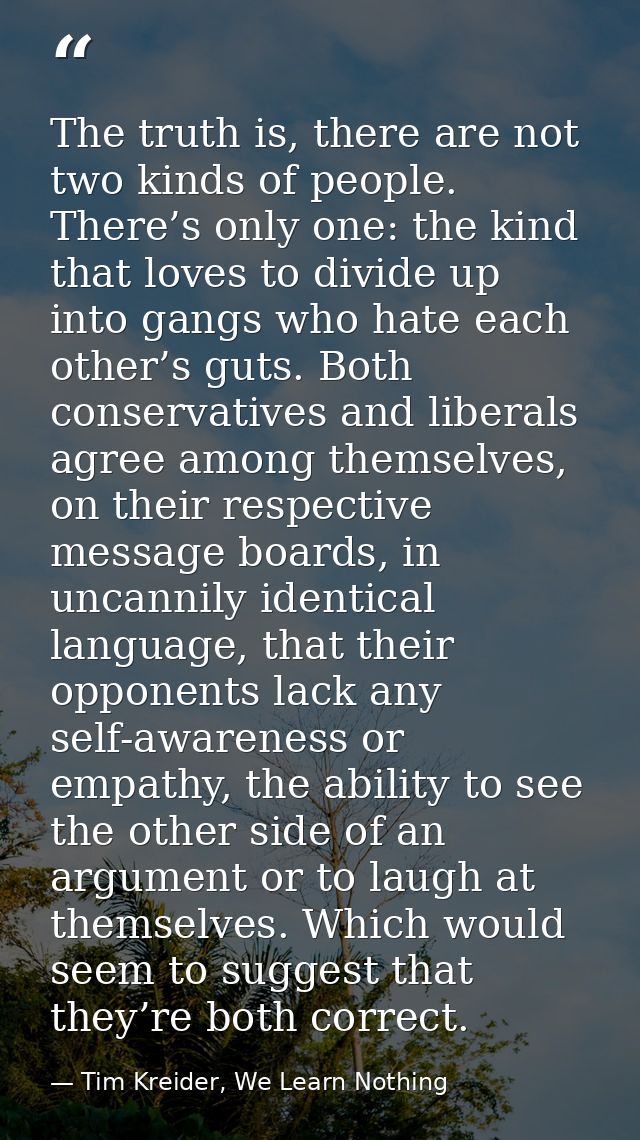 The truth is, there are not two kinds of people. There’s only one: the kind that loves to divide up into gangs who hate  — Tim Kreider, We Learn Nothing