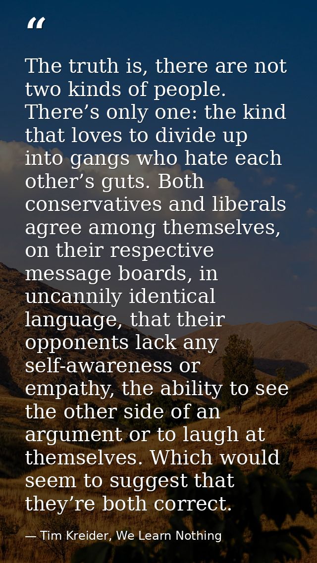 The truth is, there are not two kinds of people. There’s only one: the kind that loves to divide up into gangs who hate  — Tim Kreider, We Learn Nothing