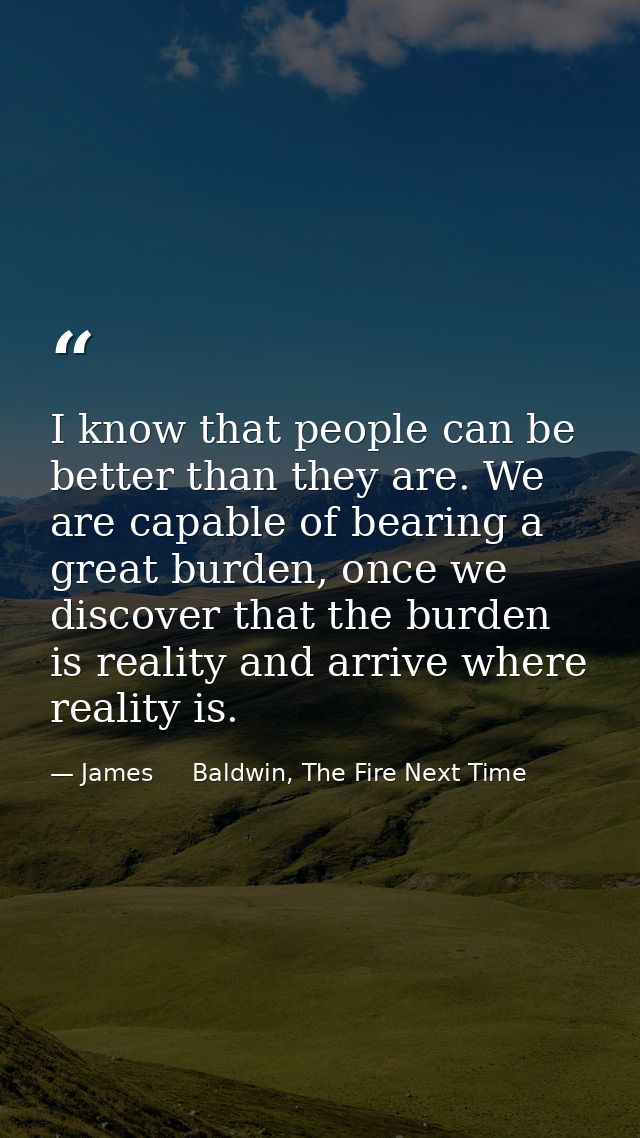I know that people can be better than they are. We are capable of bearing a great burden, once we discover that the burd — James     Baldwin, The Fire Next Time