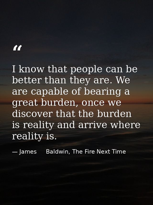 I know that people can be better than they are. We are capable of bearing a great burden, once we discover that the burd — James     Baldwin, The Fire Next Time