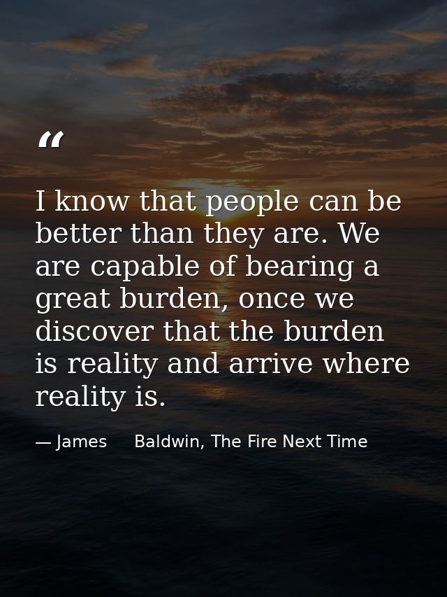 I know that people can be better than they are. We are capable of bearing a great burden, once we discover that the burd — James     Baldwin, The Fire Next Time