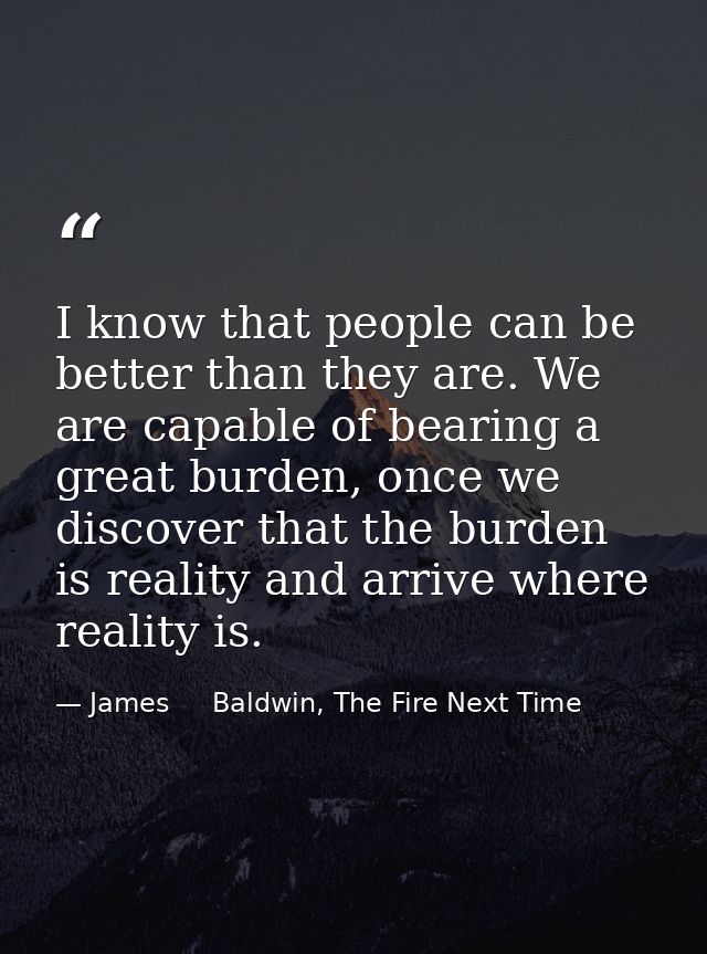 I know that people can be better than they are. We are capable of bearing a great burden, once we discover that the burd — James     Baldwin, The Fire Next Time