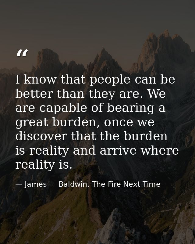 I know that people can be better than they are. We are capable of bearing a great burden, once we discover that the burd — James     Baldwin, The Fire Next Time