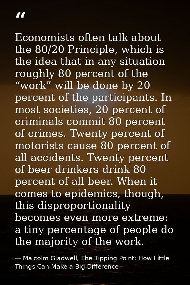 Economists often talk about the 80/20 Principle, which is the idea that in any situation roughly 80 percent of the “work — Malcolm Gladwell, The Tipping Point: How Little Things Can Make a Big Difference