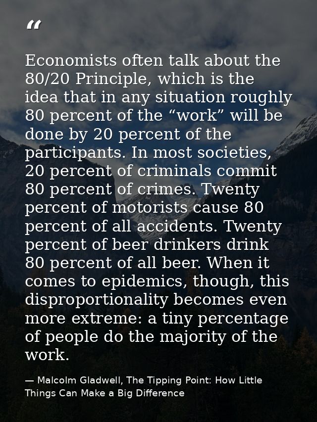 Economists often talk about the 80/20 Principle, which is the idea that in any situation roughly 80 percent of the “work — Malcolm Gladwell, The Tipping Point: How Little Things Can Make a Big Difference